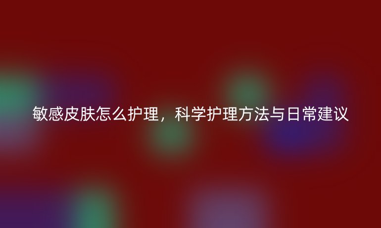 敏感皮肤怎么护理,科学护理方法与日常建议