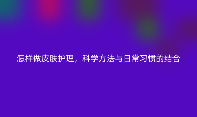 怎样做皮肤护理,科学方法与日常习惯的结合