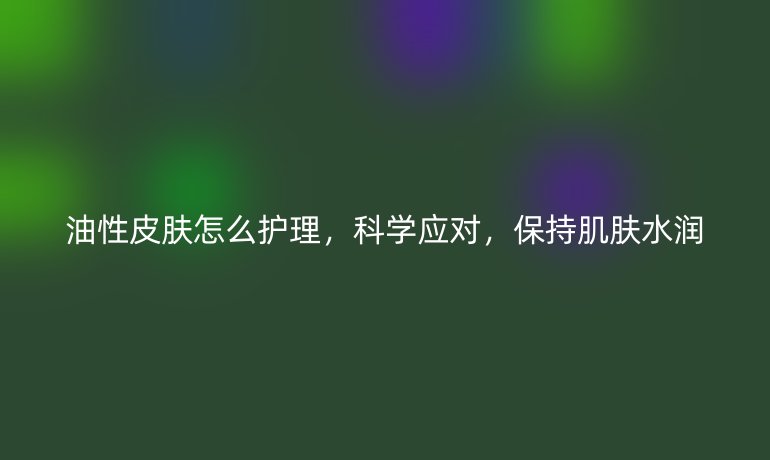 油性皮肤怎么护理,科学应对,保持肌肤水润
