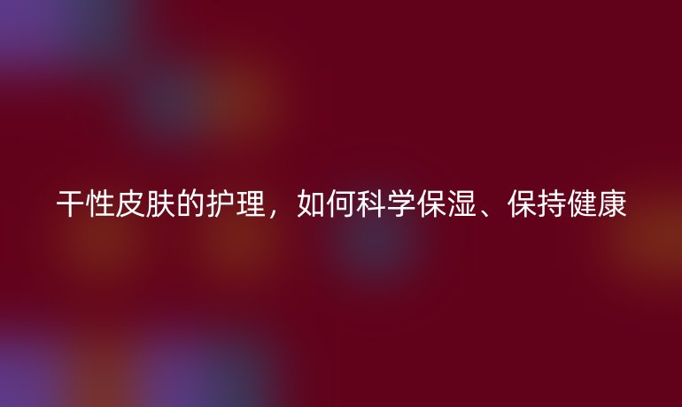 干性皮肤的护理,如何科学保湿、保持健康