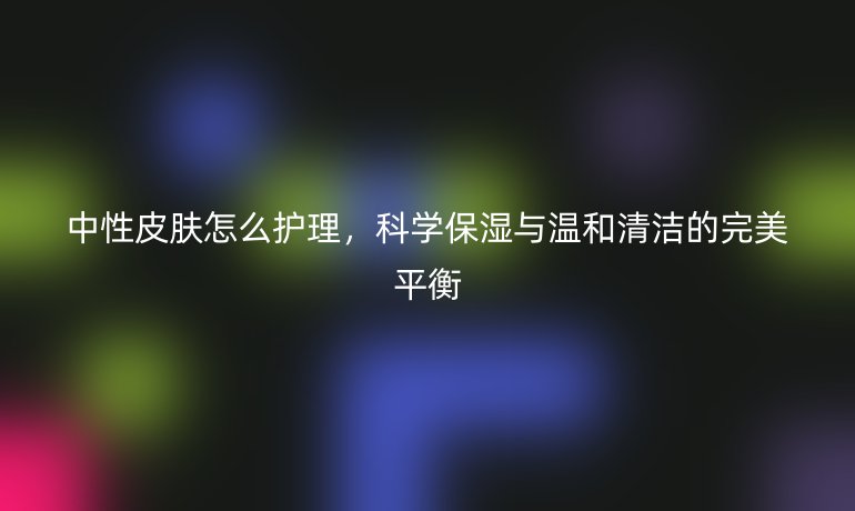 中性皮肤怎么护理,科学保湿与温和清洁的完美平衡