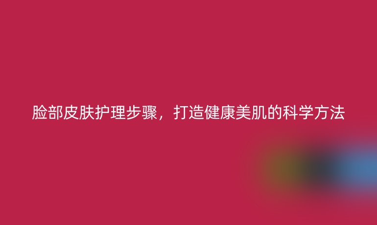脸部皮肤护理步骤,打造健康美肌的科学方法