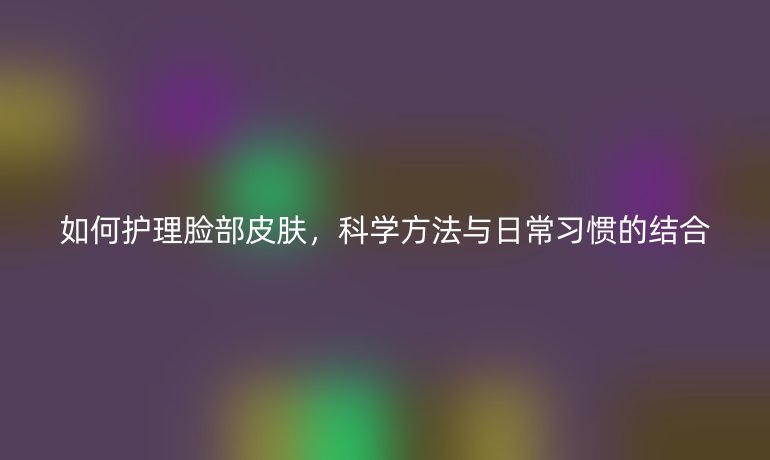 如何护理脸部皮肤，科学方法与日常习惯的结合