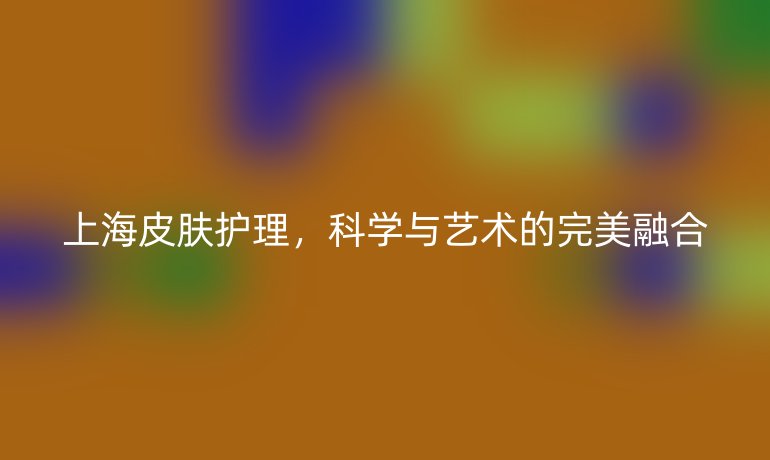上海皮肤护理,科学与艺术的完美融合