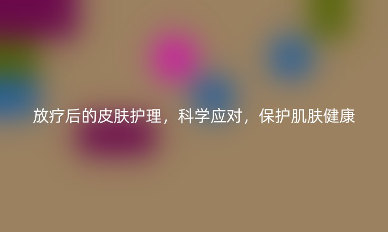 放疗后的皮肤护理,科学应对,保护肌肤健康