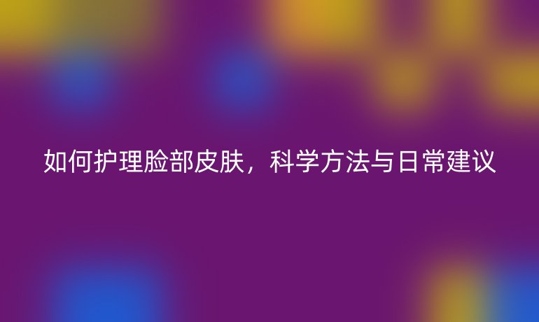 如何护理脸部皮肤,科学方法与日常建议