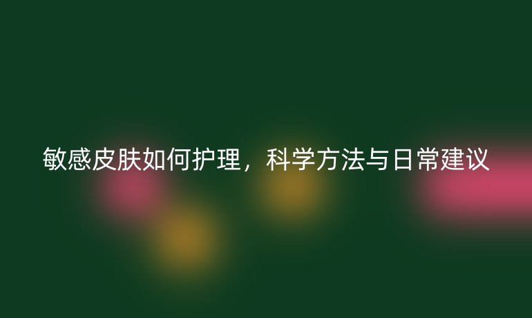 敏感皮肤如何护理,科学方法与日常建议