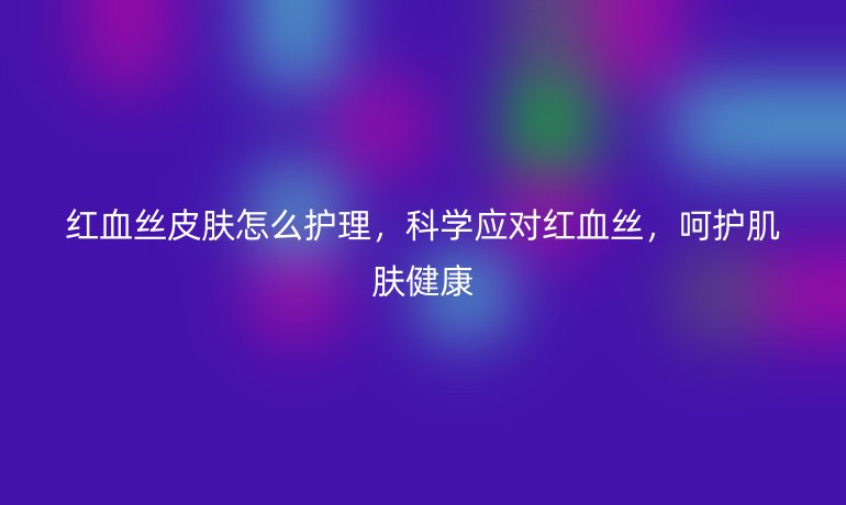 红血丝皮肤怎么护理,科学应对红血丝,呵护肌肤健康