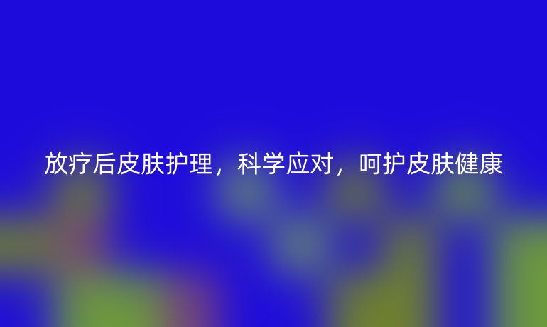 放疗后皮肤护理,科学应对,呵护皮肤健康