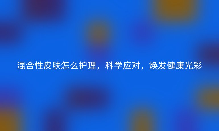 混合性皮肤怎么护理,科学应对,焕发健康光彩