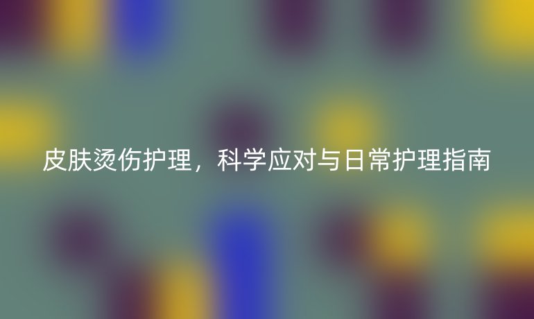皮肤烫伤护理,科学应对与日常护理指南