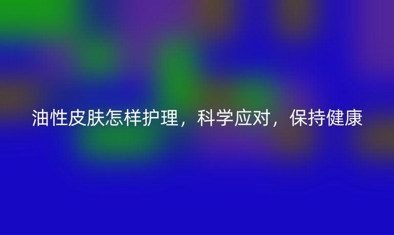 油性皮肤怎样护理,科学应对,保持健康
