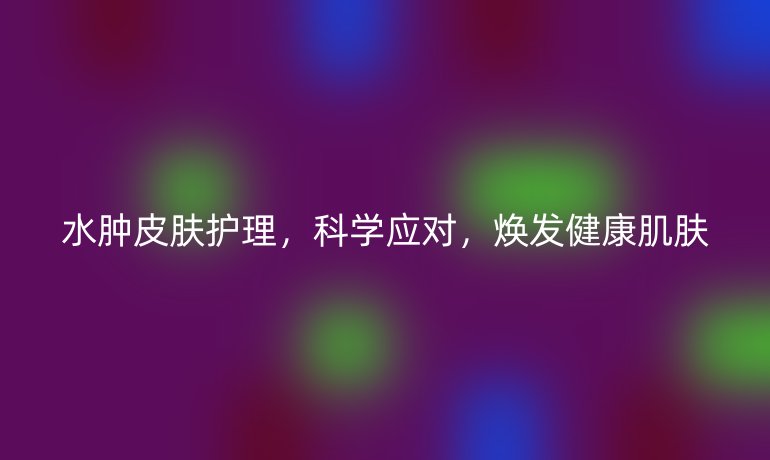 水肿皮肤护理,科学应对,焕发健康肌肤