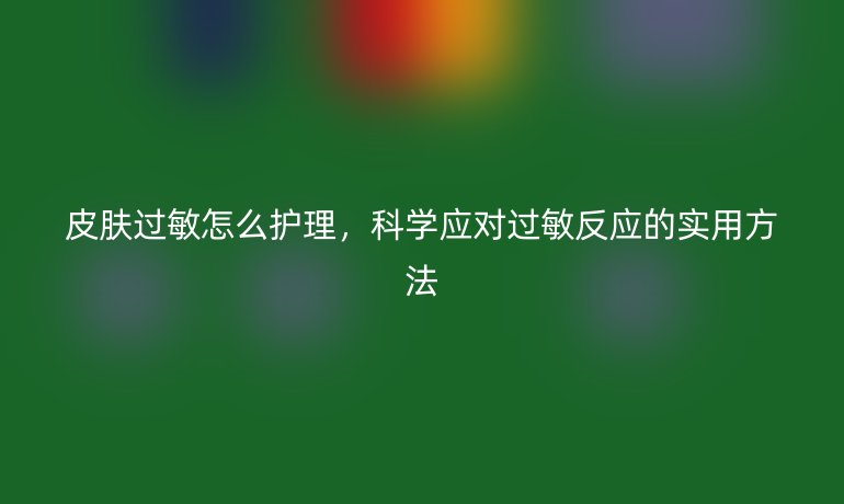 皮肤过敏怎么护理,科学应对过敏反应的实用方法