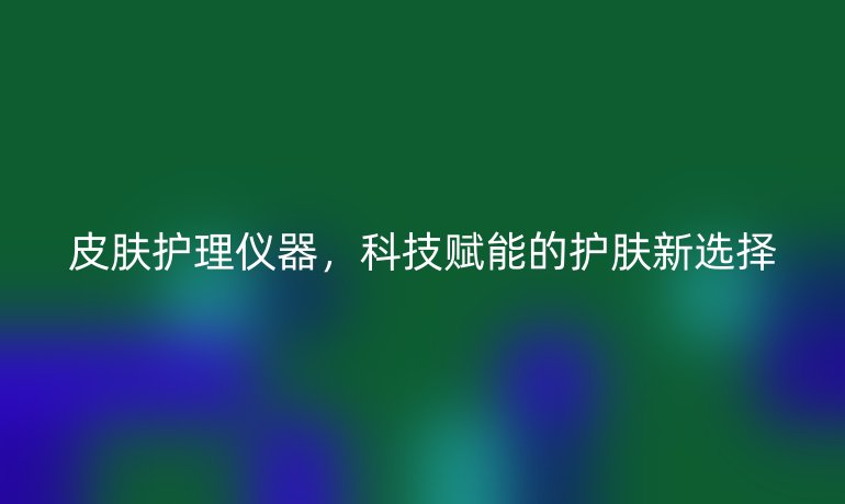 皮肤护理仪器,科技赋能的护肤新选择