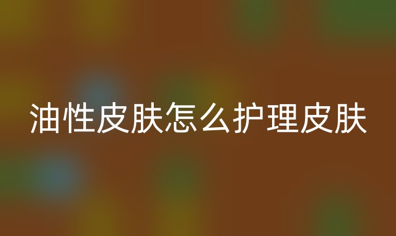 油性皮肤怎么护理皮肤