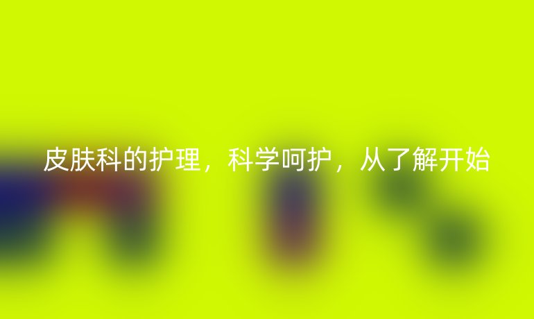 皮肤科的护理,科学呵护,从了解开始