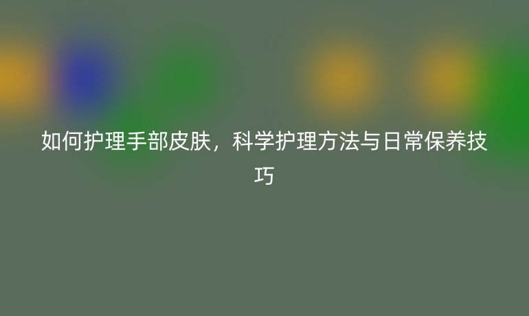 如何护理手部皮肤,科学护理方法与日常保养技巧