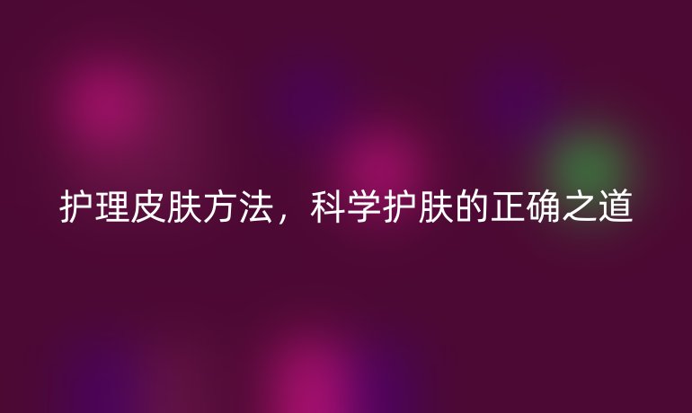护理皮肤方法,科学护肤的正确之道