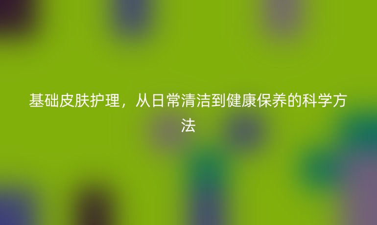 基础皮肤护理,从日常清洁到健康保养的科学方法