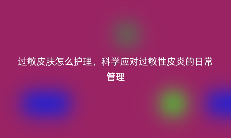 过敏皮肤怎么护理，科学应对过敏性皮炎的日常管理