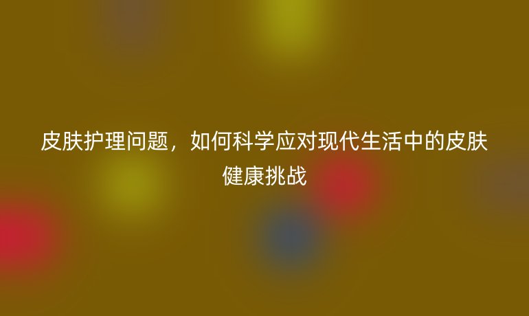 皮肤护理问题,如何科学应对现代生活中的皮肤健康挑战