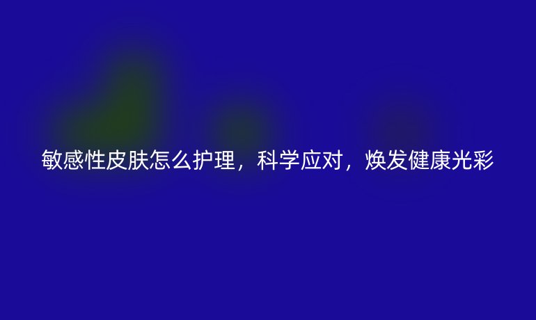 敏感性皮肤怎么护理,科学应对,焕发健康光彩