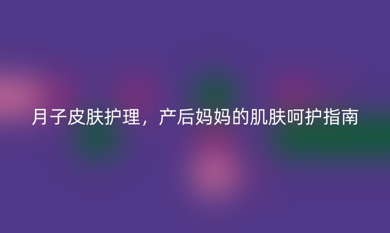 月子皮肤护理，产后妈妈的肌肤呵护指南