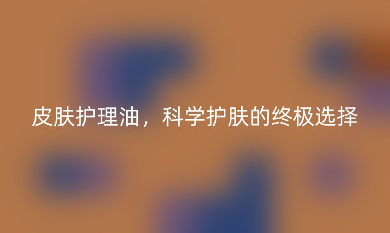 皮肤护理油，科学护肤的终极选择