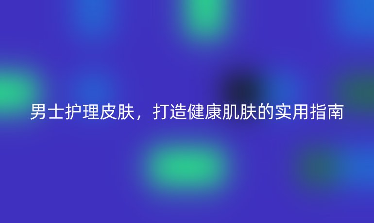 男士护理皮肤，打造健康肌肤的实用指南