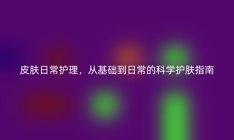 皮肤日常护理,从基础到日常的科学护肤指南