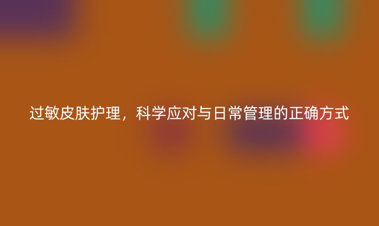 过敏皮肤护理,科学应对与日常管理的正确方式