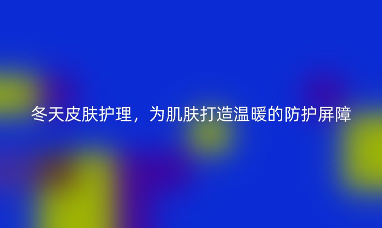 冬天皮肤护理，为肌肤打造温暖的防护屏障
