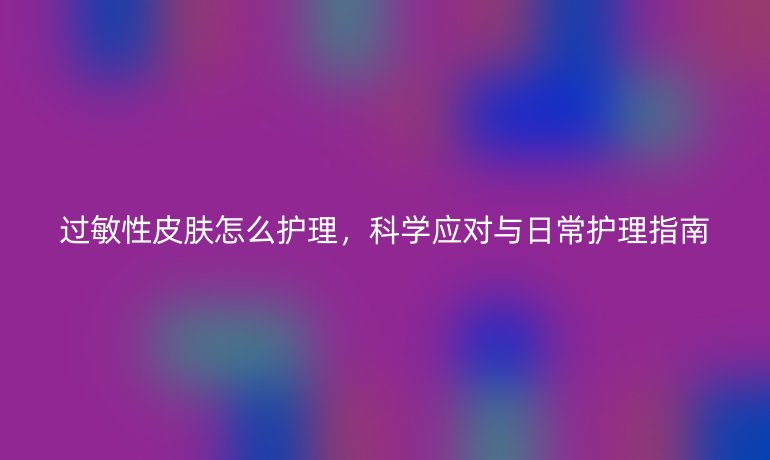 过敏性皮肤怎么护理,科学应对与日常护理指南