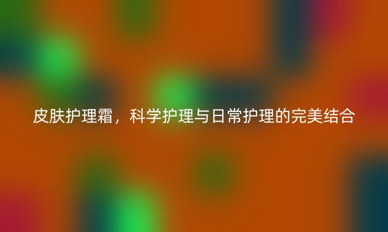 皮肤护理霜,科学护理与日常护理的完美结合