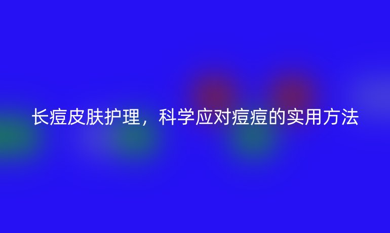 长痘皮肤护理，科学应对痘痘的实用方法
