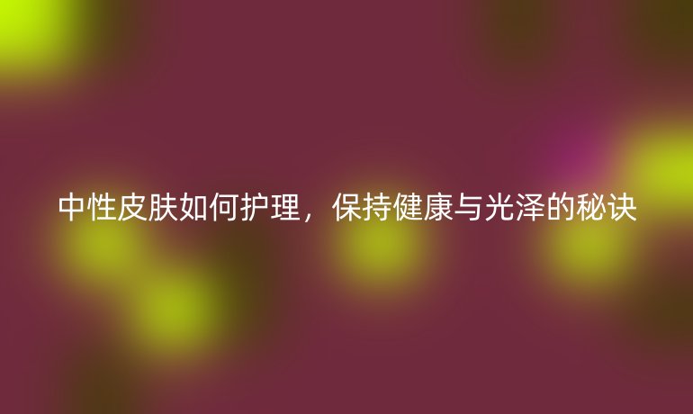 中性皮肤如何护理，保持健康与光泽的秘诀