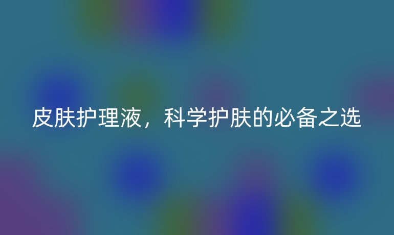 皮肤护理液，科学护肤的必备之选