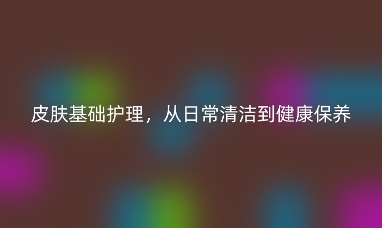皮肤基础护理，从日常清洁到健康保养