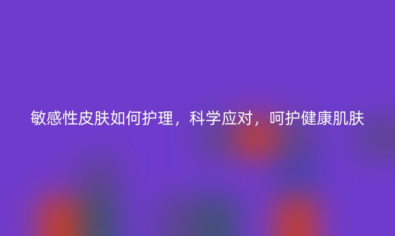 敏感性皮肤如何护理，科学应对，呵护健康肌肤