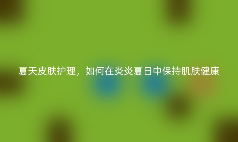 夏天皮肤护理，如何在炎炎夏日中保持肌肤健康