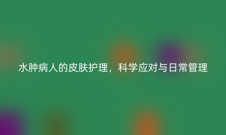 水肿病人的皮肤护理，科学应对与日常管理