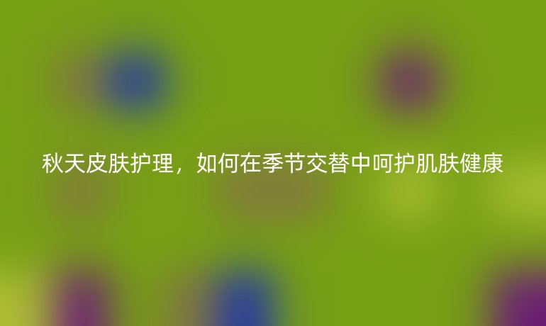 秋天皮肤护理,如何在季节交替中呵护肌肤健康