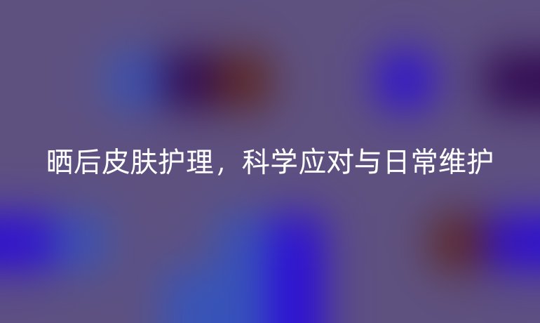 晒后皮肤护理,科学应对与日常维护