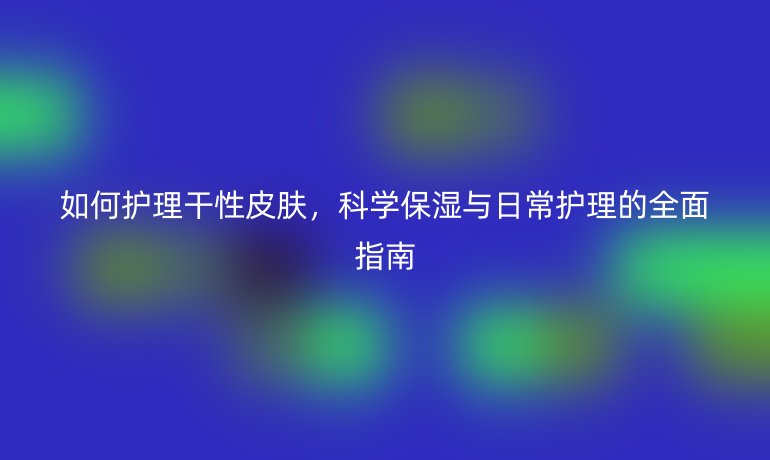 如何护理干性皮肤,科学保湿与日常护理的全面指南