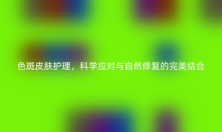 色斑皮肤护理,科学应对与自然修复的完美结合