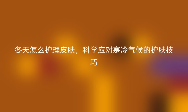 冬天怎么护理皮肤,科学应对寒冷气候的护肤技巧