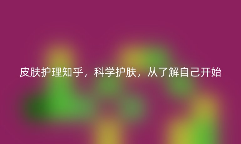 皮肤护理知乎,科学护肤,从了解自己开始