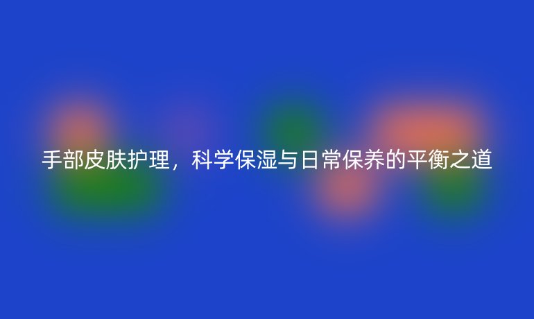 手部皮肤护理,科学保湿与日常保养的平衡之道