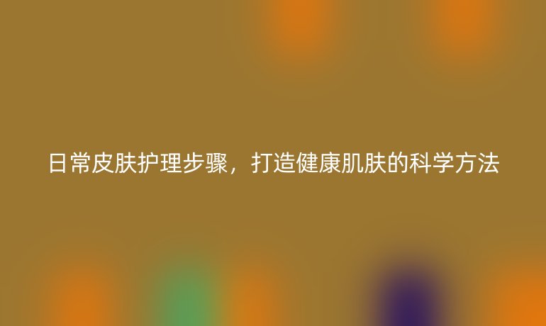 日常皮肤护理步骤,打造健康肌肤的科学方法